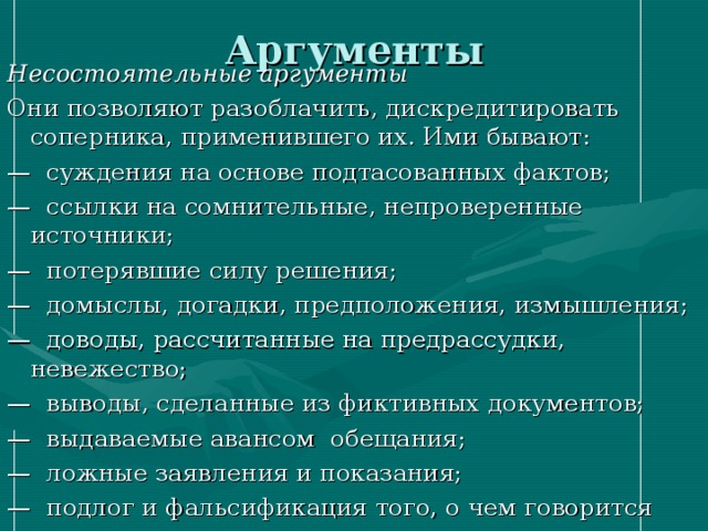 Аргументы Несостоятельные аргументы Они позволяют разоблачить, дискредитировать соперника, применившего их. Ими бывают: — суждения на основе подтасованных фактов; — ссылки на сомнительные, непроверенные источники; — потерявшие силу решения; — домыслы, догадки, предположения, измышления; — доводы, рассчитанные на предрассудки, невежество; — выводы, сделанные из фиктивных документов; — выдаваемые авансом обещания; — ложные заявления и показания; — подлог и фальсификация того, о чем говорится 