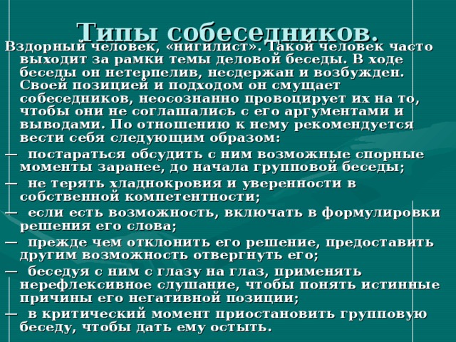 Типы собеседников. Вздорный человек, «нигилист». Такой человек часто выходит за рамки темы деловой беседы. В ходе беседы он нетерпелив, несдержан и возбужден. Своей позицией и подходом он смущает собеседников, неосознанно провоцирует их на то, чтобы они не соглашались с его аргументами и выводами. По отношению к нему рекомендуется вести себя следующим образом: — постараться обсудить с ним возможные спорные моменты заранее, до начала групповой беседы; — не терять хладнокровия и уверенности в собственной компетентности; — если есть возможность, включать в формулировки решения его слова; — прежде чем отклонить его решение, предоставить другим возможность отвергнуть его; — беседуя с ним с глазу на глаз, применять нерефлексивное слушание, чтобы понять истинные причины его негативной позиции; — в критический момент приостановить групповую беседу, чтобы дать ему остыть. 