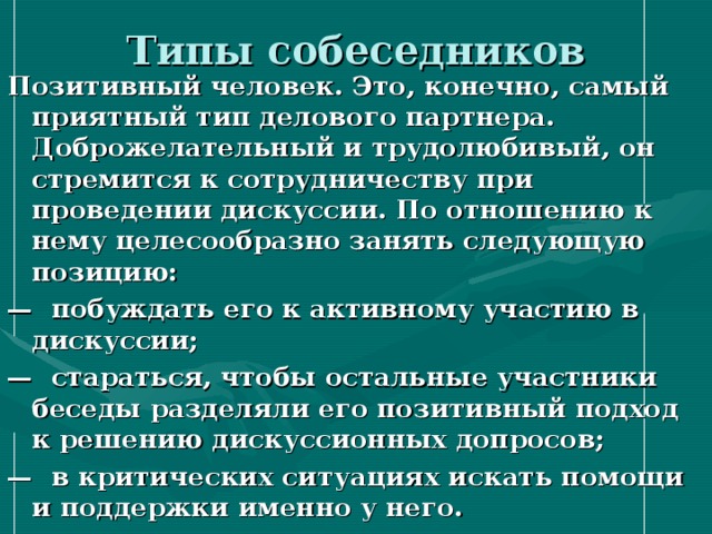 Типы собеседников Позитивный человек. Это, конечно, самый приятный тип делового партнера. Доброжелательный и трудолюбивый, он стремится к сотрудничеству при проведении дискуссии. По отношению к нему целесообразно занять следующую позицию: — побуждать его к активному участию в дискуссии; — стараться, чтобы остальные участники беседы разделяли его позитивный подход к решению дискуссионных допросов; — в критических ситуациях искать помощи и поддержки именно у него. 