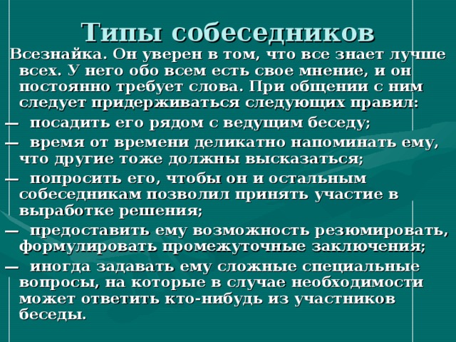 Типы собеседников  Всезнайка. Он уверен в том, что все знает лучше всех. У него обо всем есть свое мнение, и он постоянно требует слова. При общении с ним следует придерживаться следующих правил: — посадить его рядом с ведущим беседу; — время от времени деликатно напоминать ему, что другие тоже должны высказаться; — попросить его, чтобы он и остальным собеседникам позволил принять участие в выработке решения; — предоставить ему возможность резюмировать, формулировать промежуточные заключения; — иногда задавать ему сложные специальные вопросы, на которые в случае необходимости может ответить кто-нибудь из участников беседы. 