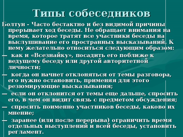 Типы собеседников Болтун - Часто бестактно и без видимой причины прерывает ход беседы. Не обращает внимания на время, которое тратят все участники беседы на выслушивание его пространных высказываний. К нему желательно относиться следующим образом: — как и «Всезнайку», посадить его поближе к ведущему беседу или другой авторитетной личности; — когда он начнет отклоняться от темы разговора, его нужно остановить, применяя для этого резюмирующие высказывания; — если он отклонится от темы еще дальше, спросить его, в чем он видит связь с предметом обсуждения; — спросить поименно участников беседы, каково их мнение; — заранее (или после перерыва) ограничить время  отдельных выступлений и всей беседы, установить регламент. 