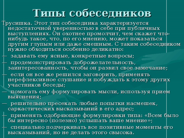 Типы собеседников Трусишка. Этот тип собеседника характеризуется недостаточной уверенностью в себе при публичных выступлениях. Он охотнее промолчит, чем скажет что-нибудь такое, что, по его мнению, может показаться другим глупым или даже смешным. С таким собеседником нужно обходиться особенно деликатно: — задавать ему ясные, конкретные вопросы; — продемонстрировать доброжелательность, заинтересованность, чтобы он развил свое замечание; — если он все же решился заговорить, применять нерефлексивное слушание и побуждать к этому других участников беседы; — помогать ему формулировать мысли, используя прием выяснения; — решительно пресекать любые попытки насмешек, саркастических высказываний в его адрес; — применять одобряющие формулировки типа: «Всем было бы интересно (полезно) услышать ваше мнение»; — специально подчеркивать все позитивные моменты его  высказываний, но не делать этого свысока. 