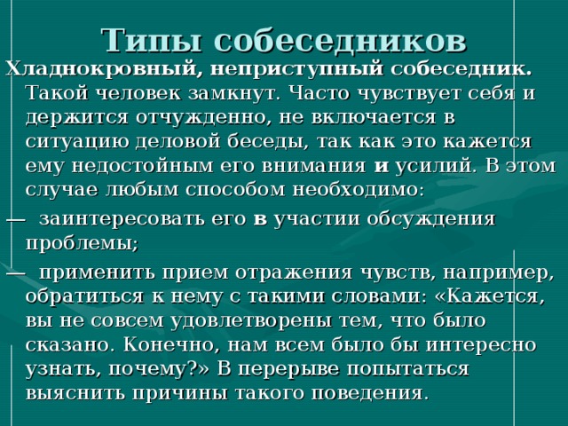 Типы собеседников Хладнокровный, неприступный собеседник. Такой человек замкнут. Часто чувствует себя и держится отчужденно, не включается в ситуацию деловой беседы, так как это кажется ему недостойным его внимания и усилий. В этом случае любым способом необходимо: — заинтересовать его в участии обсуждения проблемы; — применить прием отражения чувств, например, обратиться к нему с такими словами: «Кажется, вы не совсем удовлетворены тем, что было сказано. Конечно, нам всем было бы интересно узнать, почему?» В перерыве попытаться выяснить причины такого поведения. 