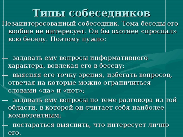 Типы собеседников Незаинтересованный собеседник. Тема беседы его вообще не интересует. Он бы охотнее «проспал» всю беседу. Поэтому нужно: — задавать ему вопросы информативного характера, вовлекая его в беседу; — выясняя его точку зрения, избегать вопросов, отвечая на которые можно ограничиться словами «да» и «нет»; — задавать ему вопросы по теме разговора из той области, в которой он считает себя наиболее компетентным; — постараться выяснить, что интересует лично его. 