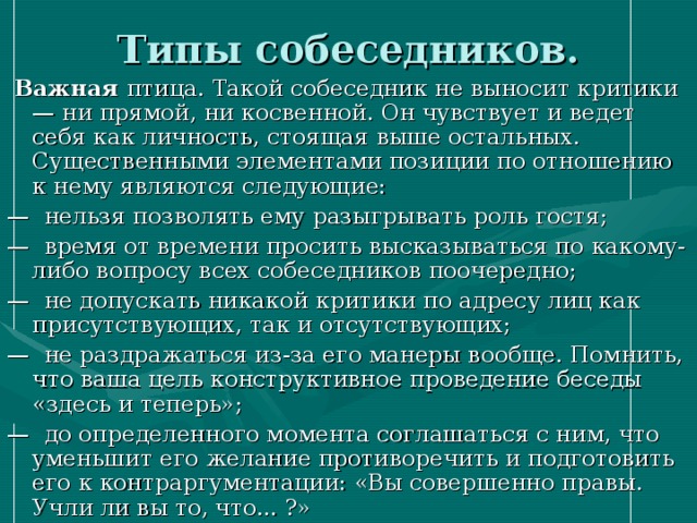 Типы собеседников.  Важная птица. Такой собеседник не выносит критики — ни прямой, ни косвенной. Он чувствует и ведет себя как личность, стоящая выше остальных. Существенными элементами позиции по отношению к нему являются следующие: — нельзя позволять ему разыгрывать роль гостя; — время от времени просить высказываться по какому-либо вопросу всех собеседников поочередно; — не допускать никакой критики по адресу лиц как присутствующих, так и отсутствующих; — не раздражаться из-за его манеры вообще. Помнить, что ваша цель конструктивное проведение беседы «здесь и теперь»; — до определенного момента соглашаться с ним, что уменьшит его желание противоречить и подготовить его к контраргументации: «Вы совершенно правы. Учли ли вы то, что... ?» 