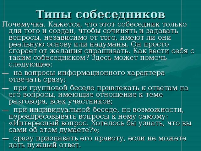 Типы собеседников Почемучка. Кажется, что этот собеседник только для того и создан, чтобы сочинять и задавать вопросы, независимо от того, имеют ли они реальную основу или надуманы. Он просто сгорает от желания спрашивать. Как вести себя с таким собеседником? Здесь может помочь следующее: — на вопросы информационного характера отвечать сразу; — при групповой беседе привлекать к ответам на его вопросы, имеющие отношение к теме разговора, всех участников; — при индивидуальной беседе, по возможности, переадресовывать вопросы к нему самому: «Интересный вопрос. Хотелось бы узнать, что вы сами об этом думаете?»; — сразу признавать его правоту, если не можете дать нужный ответ. 