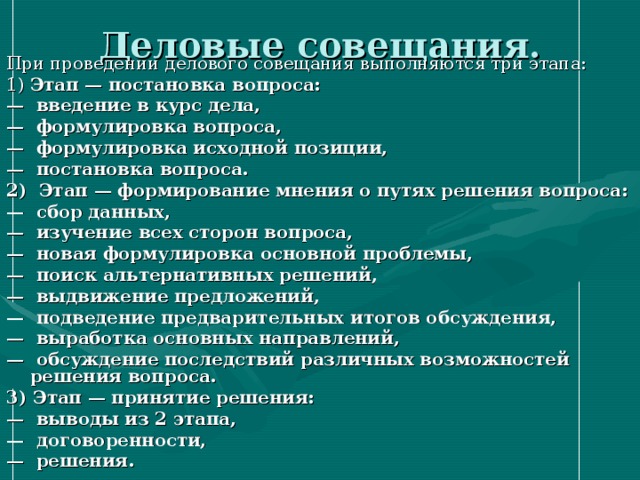 Деловые совещания. При проведении делового совещания выполняются три этапа: 1) Этап — постановка вопроса: — введение в курс дела, — формулировка вопроса, — формулировка исходной позиции, — постановка вопроса. 2) Этап — формирование мнения о путях решения вопроса: — сбор данных, — изучение всех сторон вопроса, — новая формулировка основной проблемы, — поиск альтернативных решений, — выдвижение предложений, — подведение предварительных итогов обсуждения, — выработка основных направлений, — обсуждение последствий различных возможностей решения вопроса. 3) Этап — принятие решения: — выводы из 2 этапа, — договоренности, — решения. 