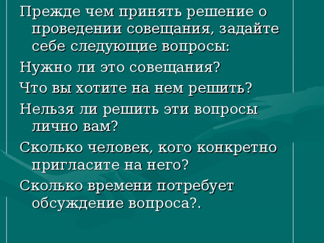 Прежде чем принять решение о проведении совещания, задайте себе следующие вопросы: Нужно ли это совещания? Что вы хотите на нем решить? Нельзя ли решить эти вопросы лично вам? Сколько человек, кого конкретно пригласите на него? Сколько времени потребует обсуждение вопроса?. 