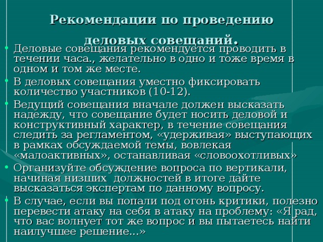 Рекомендации по проведению деловых совещаний . Деловые совещания рекомендуется проводить в течении часа., желательно в одно и тоже время в одном и том же месте. В деловых совещания уместно фиксировать количество участников (10-12). Ведущий совещания вначале должен высказать надежду, что совещание будет носить деловой и конструктивный характер, в течение совещания следить за регламентом, «удерживая» выступающих в рамках обсуждаемой темы, вовлекая «малоактивных», останавливая «словоохотливых» Организуйте обсуждение вопроса по вертикали, начиная низших должностей в итоге дайте высказаться экспертам по данному вопросу. В случае, если вы попали под огонь критики, полезно перевести атаку на себя в атаку на проблему: «Я рад, что вас волнует тот же вопрос и вы пытаетесь найти наилучшее решение...» 