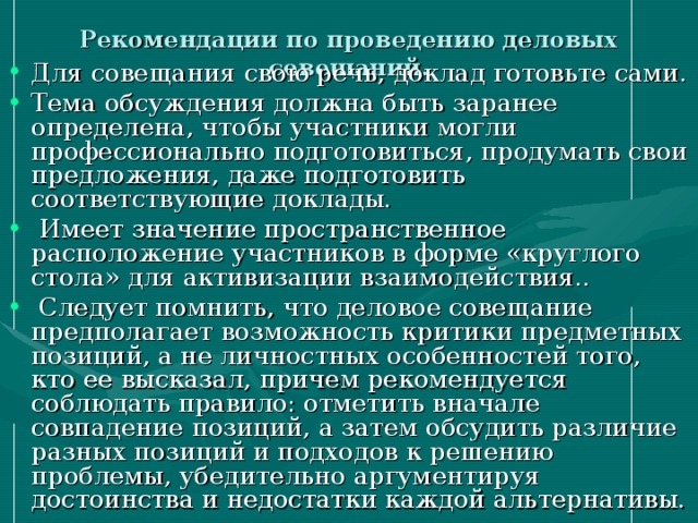 Рекомендации по проведению деловых совещаний. Для совещания свою речь, доклад готовьте сами. Тема обсуждения должна быть заранее определена, чтобы участники могли профессионально подготовиться, продумать свои предложения, даже подготовить соответствующие доклады.  Имеет значение пространственное расположение участников в форме «круглого стола» для активизации взаимодействия..  Следует помнить, что деловое совещание предполагает возможность критики предметных позиций, а не личностных особенностей того, кто ее высказал, причем рекомендуется соблюдать правило: отметить вначале совпадение позиций, а затем обсудить различие разных позиций и подходов к решению проблемы, убедительно аргументируя достоинства и недостатки каждой альтернативы. 