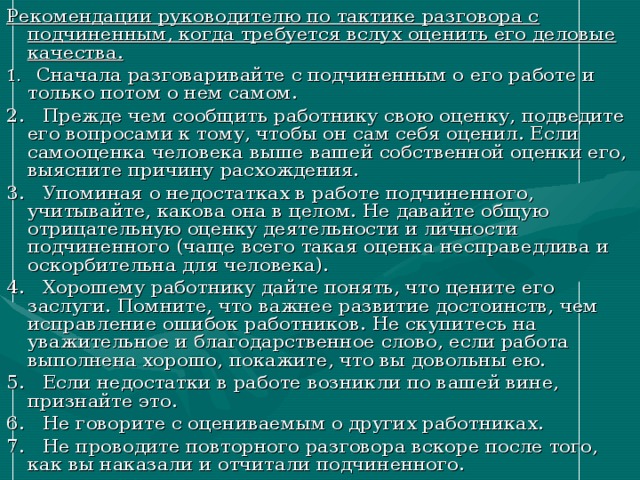 Рекомендации руководителю по тактике разговора с подчиненным, когда требуется вслух оценить его деловые качества. 1. Сначала разговаривайте с подчиненным о его работе и только потом о нем самом. 2. Прежде чем сообщить работнику свою оценку, подведите его вопросами к тому, чтобы он сам себя оценил. Если самооценка человека выше вашей собственной оценки его, выясните причину расхождения. 3. Упоминая о недостатках в работе подчиненного, учитывайте, какова она в целом. Не давайте общую отрицательную оценку деятельности и личности подчиненного (чаще всего такая оценка несправедлива и оскорбительна для человека). 4. Хорошему работнику дайте понять, что цените его заслуги. Помните, что важнее развитие достоинств, чем исправление ошибок работников. Не скупитесь на уважительное и благодарственное слово, если работа выполнена хорошо, покажите, что вы довольны ею. 5. Если недостатки в работе возникли по вашей вине, признайте это. 6. Не говорите с оцениваемым о других работниках. 7. Не проводите повторного разговора вскоре после того, как вы наказали и отчитали подчиненного. 