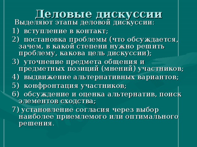 Деловые дискуссии  Выделяют этапы деловой дискуссии: 1) вступление в контакт; 2) постановка проблемы (что обсуждается, зачем, в какой степени нужно решить проблему, какова цель дискуссии); 3) уточнение предмета общения и предметных позиций (мнений) участников; 4) выдвижение альтернативных вариантов; 5) конфронтация участников; 6) обсуждение и оценка альтернатив, поиск элементов сходства; 7) установление согласия через выбор наиболее приемлемого или оптимального решения. 