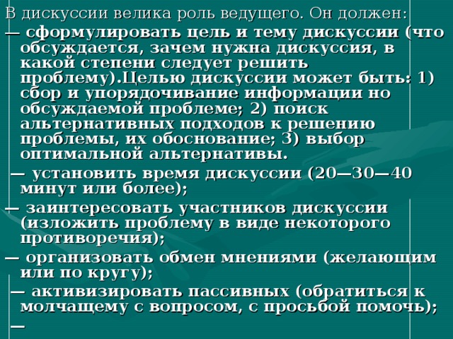 В дискуссии велика роль ведущего. Он должен: — сформулировать цель и тему дискуссии (что обсуждается, зачем нужна дискуссия, в какой степени следует решить проблему).Целью дискуссии может быть: 1) сбор и упорядочивание информации но обсуждаемой проблеме; 2) поиск альтернативных подходов к решению проблемы, их обоснование; 3) выбор оптимальной альтернативы. — установить время дискуссии (20—30—40 минут или более); — заинтересовать участников дискуссии (изложить проблему в виде некоторого противоречия); — организовать обмен мнениями (желающим или по кругу); — активизировать пассивных (обратиться к молчащему с вопросом, с просьбой помочь); — 