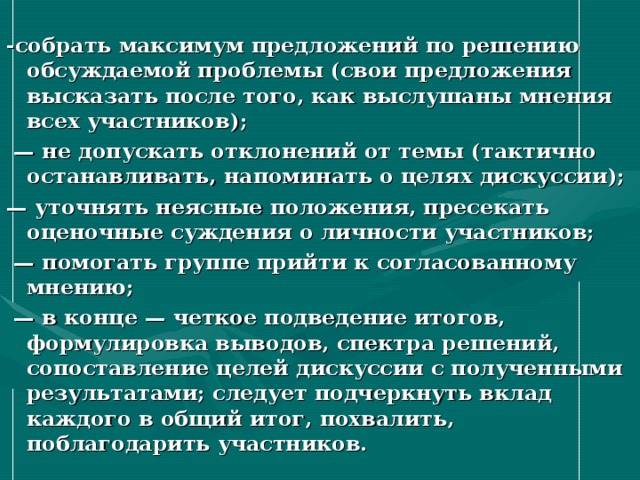 -собрать максимум предложений по решению обсуждаемой проблемы (свои предложения высказать после того, как выслушаны мнения всех участников); — не допускать отклонений от темы (тактично останавливать, напоминать о целях дискуссии); — уточнять неясные положения, пресекать оценочные суждения о личности участников; — помогать группе прийти к согласованному мнению; — в конце — четкое подведение итогов, формулировка выводов, спектра решений, сопоставление целей дискуссии с полученными результатами; следует подчеркнуть вклад каждого в общий итог, похвалить, поблагодарить участников.  