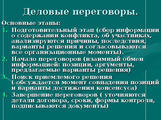 Деловые переговоры. Основные этапы: Подготовительный этап (сбор информации о содержании конфликта, об участниках, анализируются причины, последствия, варианты решения и согласовываются все организационные моменты). Начало переговоров (взаимный обмен информацией: позиции, аргументы, предлагаемые варианты решения) Поиск приемлемого решения ( обсуждается момент совпадения позиций и варианты достижения консенсуса) Завершение переговоров ( уточняются детали договора, сроки, формы контроля, подписываются документы) 