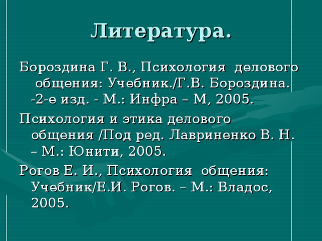 Литература. Бороздина Г. В., Психология делового общения: Учебник./Г.В. Бороздина. -2-е изд. - М.: Инфра – М, 2005. Психология и этика делового общения /Под ред. Лавриненко В. Н. – М.: Юнити, 2005. Рогов Е. И., Психология общения: Учебник/Е.И. Рогов. – М.: Владос, 2005. 