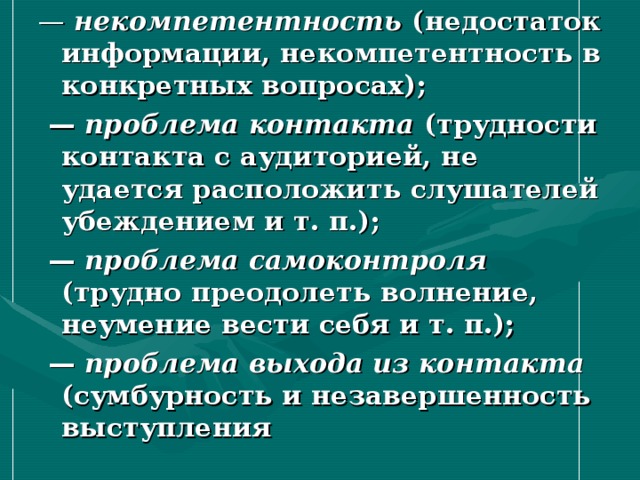 — некомпетентность (недостаток информации, некомпетентность в конкретных вопросах); — проблема контакта (трудности контакта с аудиторией, не удается расположить слушателей убеждением и т. п.); — проблема самоконтроля (трудно преодолеть волнение, неумение вести себя и т. п.); — проблема выхода из контакта (сумбурность и незавершенность выступления  