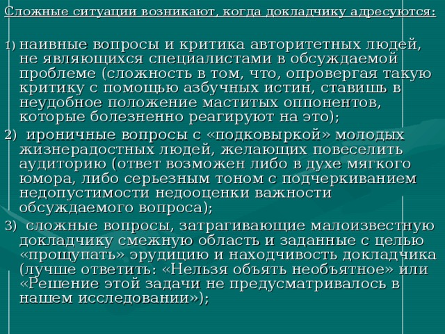 Сложные ситуации возникают, когда докладчику адресуются:  1) наивные вопросы и критика авторитетных людей, не являющихся специалистами в обсуждаемой проблеме (сложность в том, что, опровергая такую критику с помощью азбучных истин, ставишь в неудобное положение маститых оппонентов, которые болезненно реагируют на это); 2) ироничные вопросы с «подковыркой» молодых жизнерадостных людей, желающих повеселить аудиторию (ответ возможен либо в духе мягкого юмора, либо серьезным тоном с подчеркиванием недопустимости недооценки важности обсуждаемого вопроса); 3) сложные вопросы, затрагивающие малоизвестную докладчику смежную область и заданные с целью «прощупать» эрудицию и находчивость докладчика (лучше ответить: «Нельзя объять необъятное» или «Решение этой задачи не предусматривалось в нашем исследовании»); 