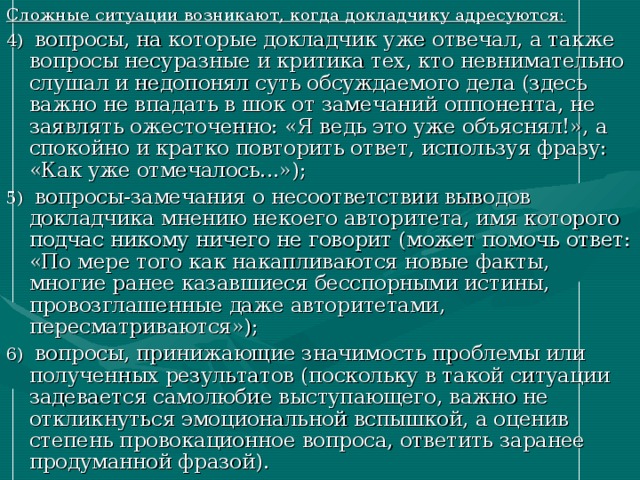 Сложные ситуации возникают, когда докладчику адресуются: 4) вопросы, на которые докладчик уже отвечал, а также вопросы несуразные и критика тех, кто невнимательно слушал и недопонял суть обсуждаемого дела (здесь важно не впадать в шок от замечаний оппонента, не заявлять ожесточенно: «Я ведь это уже объяснял!», а спокойно и кратко повторить ответ, используя фразу: «Как уже отмечалось...»); 5) вопросы-замечания о несоответствии выводов докладчика мнению некоего авторитета, имя которого подчас никому ничего не говорит (может помочь ответ: «По мере того как накапливаются новые факты, многие ранее казавшиеся бесспорными истины, провозглашенные даже авторитетами, пересматриваются»); 6) вопросы, принижающие значимость проблемы или полученных результатов (поскольку в такой ситуации задевается самолюбие выступающего, важно не откликнуться эмоциональной вспышкой, а оценив степень провокационное вопроса, ответить заранее продуманной фразой). 