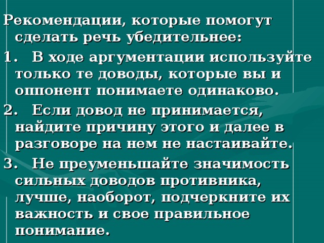 Рекомендации, которые помогут сделать речь убедительнее: 1. В ходе аргументации используйте только те доводы, которые вы и оппонент понимаете одинаково. 2. Если довод не принимается, найдите причину этого и далее в разговоре на нем не настаивайте. 3. Не преуменьшайте значимость сильных доводов противника, лучше, наоборот, подчеркните их важность и свое правильное понимание.  