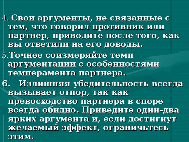 4. Свои аргументы, не связанные с тем, что говорил противник или партнер, приводите после того, как вы ответили на его доводы. 5. Точнее соизмеряйте темп аргументации с особенностями темперамента партнера. 6. Излишняя убедительность всегда вызывает отпор, так как превосходство партнера в споре всегда обидно. Приведите один-два ярких аргумента и, если достигнут желаемый эффект, ограничьтесь этим. 