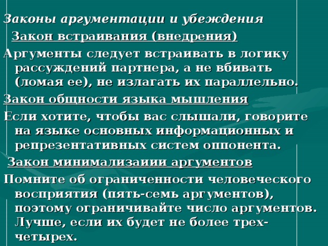 Законы аргументации и убеждения  Закон встраивания (внедрения) Аргументы следует встраивать в логику рассуждений партнера, а не вбивать (ломая ее), не излагать их параллельно. Закон общности языка мышления Если хотите, чтобы вас слышали, говорите на языке основных информационных и репрезентативных систем оппонента.  Закон минимализаиии аргументов Помните об ограниченности человеческого восприятия (пять-семь аргументов), поэтому ограничивайте число аргументов. Лучше, если их будет не более трех-четырех. 