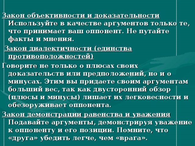 Закон объективности и доказательности  Используйте в качестве аргументов только те, что принимает ваш оппонент. Не путайте факты и мнения.  Закон диалектичности (единства противоположностей) Говорите не только о плюсах своих доказательств или предположений, но и о минусах. Этим вы придаете своим аргументам больший вес, так как двусторонний обзор (плюсы и минусы) лишает их легковесности и обезоруживает оппонента. Закон демонстрации равенства и уважения  Подавайте аргументы, демонстрируя уважение к оппоненту и его позиции. Помните, что «друга» убедить легче, чем «врага». 