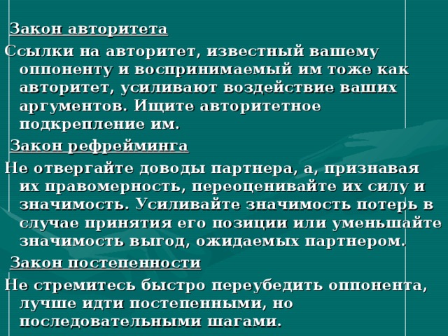  Закон авторитета Ссылки на авторитет, известный вашему оппоненту и воспринимаемый им тоже как авторитет, усиливают воздействие ваших аргументов. Ищите авторитетное подкрепление им.  Закон рефрейминга Не отвергайте доводы партнера, а, признавая их правомерность, переоценивайте их силу и значимость. Усиливайте значимость потерь в случае принятия его позиции или уменьшайте значимость выгод, ожидаемых партнером.  Закон постепенности Не стремитесь быстро переубедить оппонента, лучше идти постепенными, но последовательными шагами. 