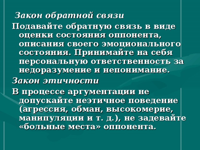  Закон обратной связи Подавайте обратную связь в виде оценки состояния оппонента, описания своего эмоционального состояния. Принимайте на себя персональную ответственность за недоразумение и непонимание. Закон этичности В процессе аргументации не допускайте неэтичное поведение (агрессия, обман, высокомерие, манипуляции и т. д.), не задевайте «больные места» оппонента. 