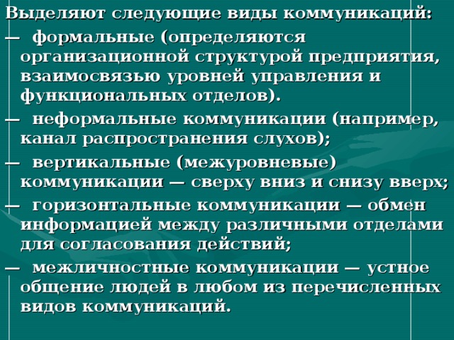 Выделяют следующие виды коммуникаций: — формальные (определяются организационной структурой предприятия, взаимосвязью уровней управления и функциональных отделов). — неформальные коммуникации (например, канал распространения слухов); — вертикальные (межуровневые) коммуникации — сверху вниз и снизу вверх; — горизонтальные коммуникации — обмен информацией между различными отделами для согласования действий; — межличностные коммуникации — устное общение людей в любом из перечисленных видов коммуникаций. 