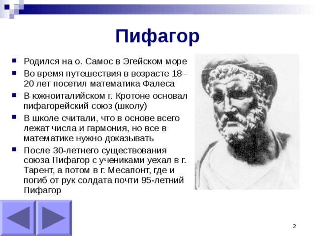 Пифагор Родился на о. Самос в Эгейском море Во время путешествия в возрасте 18–20 лет посетил математика Фалеса В южноиталийском г. Кротоне основал пифагорейский союз (школу) В школе считали, что в основе всего лежат числа и гармония, но все в математике нужно доказывать После 30-летнего существования союза Пифагор с учениками уехал в г. Тарент, а потом в г. Месапонт, где и погиб от рук солдата почти 95-летний Пифагор  