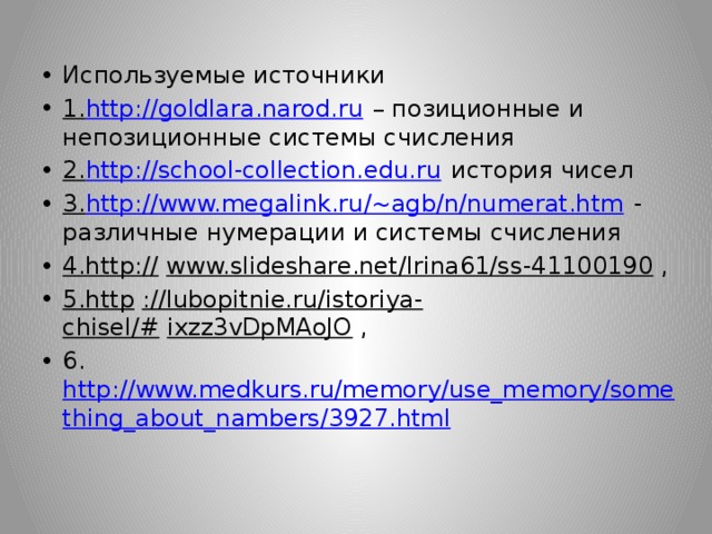 Используемые источники 1. http://goldlara.narod.ru  – позиционные и непозиционные системы счисления 2. http://school-collection.edu.ru  история чисел 3. http://www.megalink.ru/~agb/n/numerat.htm  - различные нумерации и системы счисления 4.http://   www.slideshare.net/Irina61/ss-41100190  , 5.http   ://lubopitnie.ru/istoriya-chisel/#   ixzz3vDpMAoJO  , 6. http://www.medkurs.ru/memory/use_memory/something_about_nambers/3927.html 