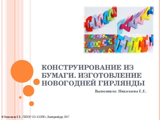 КОНСТРУИРОВАНИЕ ИЗ БУМАГИ. ИЗГОТОВЛЕНИЕ НОВОГОДНЕЙ ГИРЛЯНДЫ Выполнила: Николаева Е.Е. © Николаева Е.Е., ГБПОУ СО «СОПК», Екатеринбург, 2017 