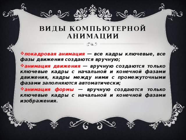 Виды компьютерной анимации покадровая анимация — все кадры ключевые, все фазы движения создаются вручную; анимация движения — вручную создаются только ключевые кадры с начальной и конечной фазами движения, кадры между ними с промежуточными фазами заполняются автоматически; анимация формы — вручную создаются только ключевые кадры с начальной и конечной фазами изображения. 
