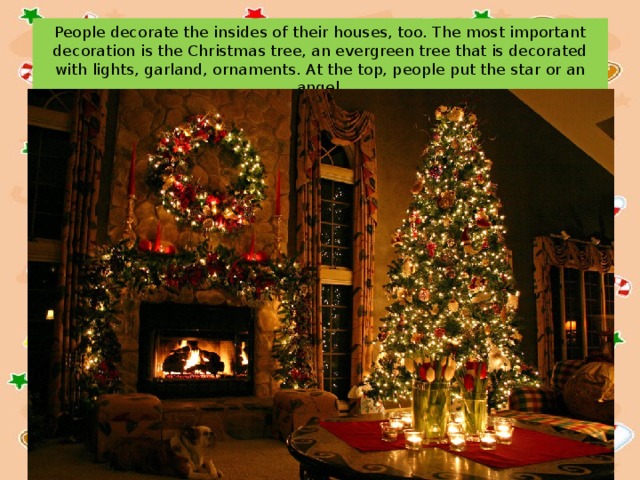 People decorate the insides of their houses, too. The most important decoration is the Christmas tree, an evergreen tree that is decorated with lights, garland, ornaments. At the top, people put the star or an angel. 