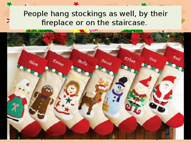 People hang stockings as well, by their fireplace or on the staircase. 
