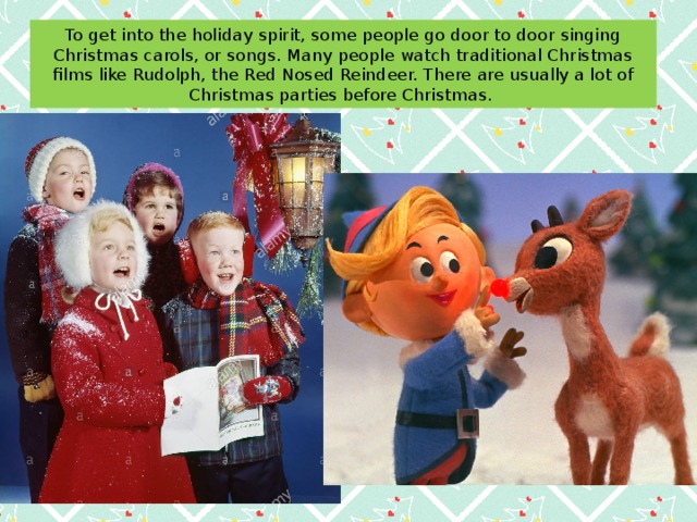 To get into the holiday spirit, some people go door to door singing Christmas carols, or songs. Many people watch traditional Christmas films like Rudolph, the Red Nosed Reindeer. There are usually a lot of Christmas parties before Christmas. 