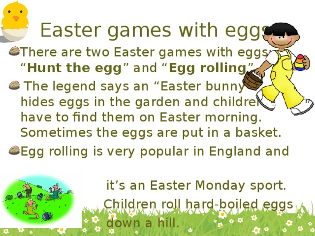 Easter games with eggs There are two Easter games with eggs: “ Hunt the egg ” and “ Egg rolling ”.  The legend says an “Easter bunny” hides eggs in the garden and children have to find them on Easter morning. Sometimes the eggs are put in a basket. Egg rolling is very popular in England and  it’s an Easter Monday sport. N Children roll hard-boiled eggs  down a hill. 