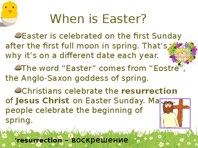 When is Easter? Easter is celebrated on the first Sunday after the first full moon in spring. That’s why it’s on a different date each year. The word “Easter” comes from “Eostre”, the Anglo-Saxon goddess of spring. Christians celebrate the resurrection of Jesus Christ on Easter Sunday. Many  people celebrate the beginning of  spring. * resurrection – воскрешение  