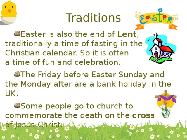 Traditions Easter is also the end of Lent , traditionally a time of fasting in the Christian calendar. So it is often a time of fun and celebration. The Friday before Easter Sunday and the Monday after are a bank holiday in the UK. Some people go to church to commemorate the death on the cross of Jesus Christ. 