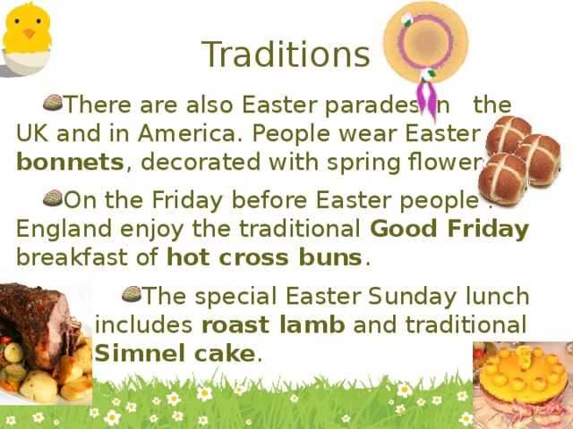 Traditions There are also Easter parades in the UK and in America. People wear Easter bonnets , decorated with spring flowers. On the Friday before Easter people in England enjoy the traditional Good Friday breakfast of hot cross buns . The special Easter Sunday lunch includes roast lamb and traditional Simnel cake . The special Easter Sunday lunch includes roast lamb and traditional Simnel cake . The special Easter Sunday lunch includes roast lamb and traditional Simnel cake . The special Easter Sunday lunch includes roast lamb and traditional Simnel cake . 