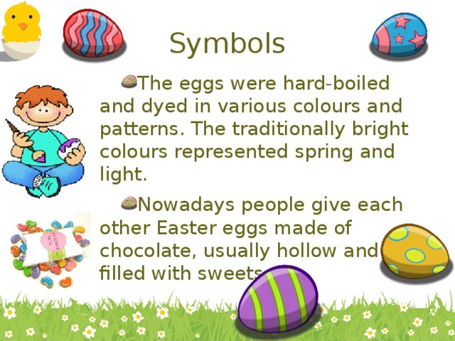 Symbols The eggs were hard-boiled and dyed in various colours and patterns. The traditionally bright colours represented spring and light. Nowadays people give each other Easter eggs made of chocolate, usually hollow and filled with sweets.  