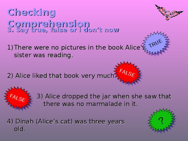 TRUE FALSE FALSE ? Checking  Comprehension 3. Say true, false or I don’t now There were no pictures in the book Alice’s sister was reading. 2) Alice liked that book very much.  3) Alice dropped the jar when she saw that there was no marmalade in it. 4) Dinah (Alice’s cat) was three years old.  