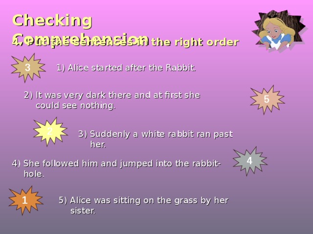 Checking  Comprehension 4. Put the sentences in the right order 3 1) Alice started after the Rabbit. 5 2) It was very dark there and at first she could see nothing. 2 3) Suddenly a white rabbit ran past her. 4 4) She followed him and jumped into the rabbit-hole. 1 5) Alice was sitting on the grass by her sister. 