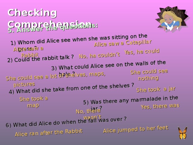 5. Answer the questions: Whom did Alice see when she was sitting on the grass ? Alice saw a Rabbit Alice saw a Catepillar 2) Could the rabbit talk ? No, he couldn’t Yes, he could 3) What could Alice see on the walls of the hole ? She could see a lot of shelves, maps, pictures She could see nothing 4) What did she take from one of the shelves ? She took a jar She took a map 5) Was there any marmalade in the jar ? No, there wasn’t Yes, there was 6) What did Alice do when the fall was over ? Alice ran after the Rabbit Alice jumped to her feet Checking  Comprehension 