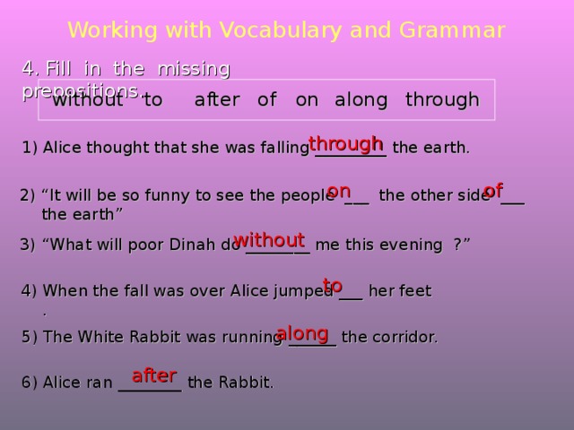 Working with Vocabulary and Grammar 4. Fill in the missing prepositions. along to without on of through after through Alice thought that she was falling _________ the earth. of on 2) “It will be so funny to see the people ___ the other side ___ the earth” without 3) “What will poor Dinah do ________ me this evening ?” to 4) When the fall was over Alice jumped ___ her feet . along 5) The White Rabbit was running ______ the corridor. after 6) Alice ran ________ the Rabbit. 