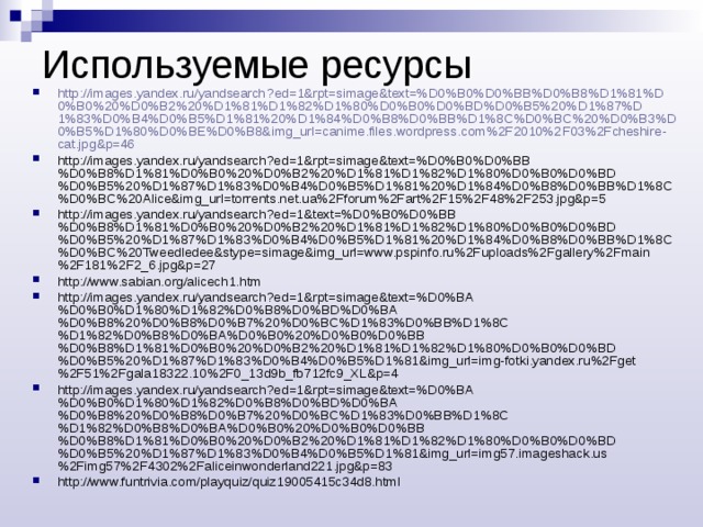 Используемые ресурсы http :// images . yandex . ru / yandsearch ? ed =1& rpt = simage & text =% D 0% B 0% D 0% BB % D 0% B 8% D 1%81% D 0% B 0%20% D 0% B 2%20% D 1%81% D 1%82% D 1%80% D 0% B 0% D 0% BD % D 0% B 5%20% D 1%87% D 1%83% D 0% B 4% D 0% B 5% D 1%81%20% D 1%84% D 0% B 8% D 0% BB % D 1%8 C % D 0% BC %20% D 0% B 3% D 0% B 5% D 1%80% D 0% BE % D 0% B 8& img _ url = canime . files . wordpress . com %2 F 2010%2 F 03%2 Fcheshire - cat . jpg & p =46 http://images.yandex.ru/yandsearch?ed=1&rpt=simage&text=%D0%B0%D0%BB%D0%B8%D1%81%D0%B0%20%D0%B2%20%D1%81%D1%82%D1%80%D0%B0%D0%BD%D0%B5%20%D1%87%D1%83%D0%B4%D0%B5%D1%81%20%D1%84%D0%B8%D0%BB%D1%8C%D0%BC%20Alice&img_url=torrents.net.ua%2Fforum%2Fart%2F15%2F48%2F253.jpg&p=5 http://images.yandex.ru/yandsearch?ed=1&text=%D0%B0%D0%BB%D0%B8%D1%81%D0%B0%20%D0%B2%20%D1%81%D1%82%D1%80%D0%B0%D0%BD%D0%B5%20%D1%87%D1%83%D0%B4%D0%B5%D1%81%20%D1%84%D0%B8%D0%BB%D1%8C%D0%BC%20Tweedledee&stype=simage&img_url=www.pspinfo.ru%2Fuploads%2Fgallery%2Fmain%2F181%2F2_6.jpg&p=27 http://www.sabian.org/alicech1.htm http://images.yandex.ru/yandsearch?ed=1&rpt=simage&text=%D0%BA%D0%B0%D1%80%D1%82%D0%B8%D0%BD%D0%BA%D0%B8%20%D0%B8%D0%B7%20%D0%BC%D1%83%D0%BB%D1%8C%D1%82%D0%B8%D0%BA%D0%B0%20%D0%B0%D0%BB%D0%B8%D1%81%D0%B0%20%D0%B2%20%D1%81%D1%82%D1%80%D0%B0%D0%BD%D0%B5%20%D1%87%D1%83%D0%B4%D0%B5%D1%81&img_url=img-fotki.yandex.ru%2Fget%2F51%2Fgala18322.10%2F0_13d9b_fb712fc9_XL&p=4 http://images.yandex.ru/yandsearch?ed=1&rpt=simage&text=%D0%BA%D0%B0%D1%80%D1%82%D0%B8%D0%BD%D0%BA%D0%B8%20%D0%B8%D0%B7%20%D0%BC%D1%83%D0%BB%D1%8C%D1%82%D0%B8%D0%BA%D0%B0%20%D0%B0%D0%BB%D0%B8%D1%81%D0%B0%20%D0%B2%20%D1%81%D1%82%D1%80%D0%B0%D0%BD%D0%B5%20%D1%87%D1%83%D0%B4%D0%B5%D1%81&img_url=img57.imageshack.us%2Fimg57%2F4302%2Faliceinwonderland221.jpg&p=83 http://www.funtrivia.com/playquiz/quiz19005415c34d8.html  