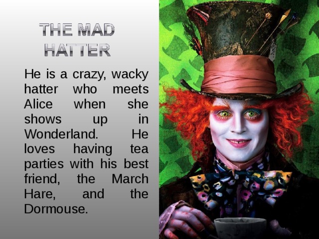  He is a crazy, wacky hatter who meets Alice when she shows up in Wonderland. He loves having tea parties with his best friend, the March Hare, and the Dormouse. 