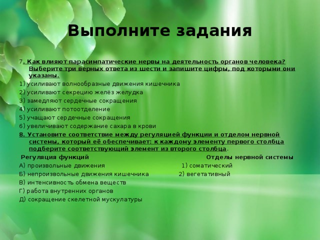 Выполните задания 7 . Как влияют парасимпатические нервы на деятельность органов человека? Выберите три верных ответа из шести и запишите цифры, под которыми они указаны. 1) усиливают волнообразные движения кишечника 2) усиливают секрецию желёз желудка 3) замедляют сердечные сокращения 4) усиливают потоотделение 5) учащают сердечные сокращения 6) увеличивают содержание сахара в крови 8. Установите соответствие между регуляцией функции и отделом нервной системы, который её обеспечивает: к каждому элементу первого столбца подберите соответствующий элемент из второго столбца .   Регуляция функций Отделы нервной системы А) произвольные движения 1) соматический Б) непроизвольные движения кишечника 2) вегетативный В) интенсивность обмена веществ Г) работа внутренних органов Д) сокращение скелетной мускулатуры     