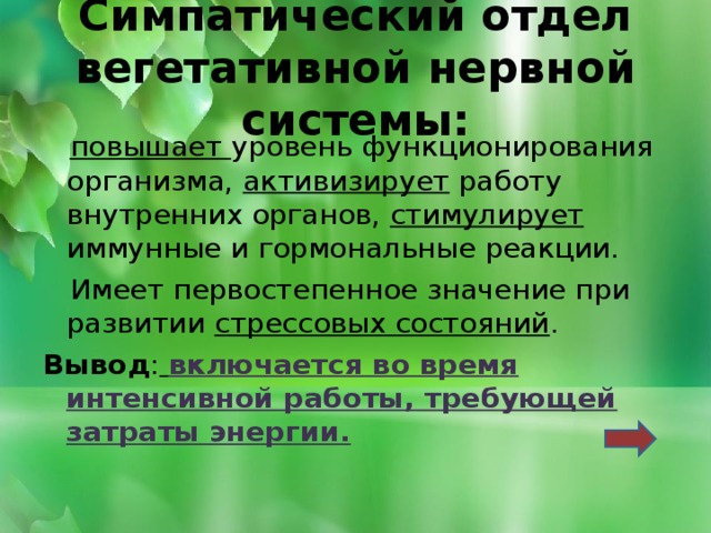 симпатический отдел вегетативной нервной системы: повышает уровень функционирования организма, активизирует работу внутренних органов, стимулирует иммунные и гормональные реакции. имеет первостепенное значение при развитии стрессовых состояний . вывод : включается во время интенсивной работы, требующей затраты энергии. 